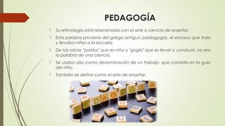 PEDAGOGÍA
 Su etimología está relacionada con el arte o ciencia de enseñar.
 Esta palabra proviene del griego antiguo paidagogós, el esclavo que traía
y llevaba niños a la escuela.
 De las raíces "paidos" que es niño y "gogía" que es llevar o conducir, no era
la palabra de una ciencia.
 Se usaba sólo como denominación de un trabajo, que consistía en la guía
del niño.
 También se define como el arte de enseñar.
 