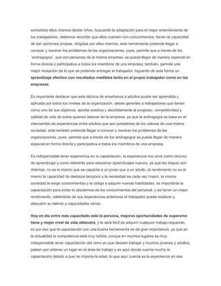 sometidos ellos mismos desde niños, buscando la adaptación para el mejor entendimiento de
los trabajadores, debemos recordar que ellos cuentan con conocimientos, tienen la capacidad
de dar opiniones propias, dirigidas por ellos mismos, esta herramienta pretende llegar a
conocer y resolver los problemas de las organizaciones, pues, permite que a través de los
“andragogos”, que son personas de la misma empresa, se pueda llegar de manera especial en
forma directa y participativa a todos los miembros de una empresa, también, permite una
mejor recepción de lo que se pretende entregar al trabajador, logrando de esta forma un
aprendizaje efectivo con resultados medibles tanto en el propio trabajador como en las
empresas.


Es importante destacar que esta técnica de enseñanza a adultos puede ser aprendida y
aplicada por todos los niveles de la organización, desde gerentes a trabajadores que tienen
como uno de sus objetivos, aportar positiva y decididamente al progreso, competitividad y
calidad de vida de todos quienes laboran en la empresa, ya que la andragogía se basa en el
intercambio de experiencias entre adultos que son portadores de los valores de una misma
sociedad, está también pretende llegar a conocer y resolver los problemas de las
organizaciones, pues, permite que a través de los andragogos se pueda llegar de manera
especial en forma directa y participativa a todos los miembros de una empresa.


Es indispensable tener experiencia en la capacitación, la experiencia nos sirve como recurso
de aprendizaje y como referente para relacionar aprendizajes nuevos, ya que las etapas son
distintas, no es lo mismo que se capacite a un joven que a un adulto, el rendimiento no es el
mismo la capacidad de destreza tampoco y la necesidad es cada vez mayor, la misma
sociedad te exige conocimientos y te obliga a adquirir nuevas habilidades, es importante la
capacitación para evitar la obsolencia de los conocimientos del personal, y así tener un mejor
rendimiento, valiéndose de sus experiencias anteriores el trabajador puede explorar y
descubrir su talento y capacidades varias.


Hoy en día entre más capacitado este la persona, mejores oportunidades de superarse
tiene y mejor nivel de vida obtendrá, y le será fácil de adquirir cualquier trabajo requerido,
es por eso que la capacitación con una buena herramienta es de gran importancia, ya que en
la actualidad la competencia está muy reñida, porque en muchos lugares es muy
indispensable tener capacitación del ramo en que desean trabajar y muchos jóvenes y adultos,
pelean por obtener un lugar en el área de trabajo y es aquí donde cuenta mucho la
capacitación debido a que no importa la edad, lo que aquí cuenta es la experiencia en esa
 