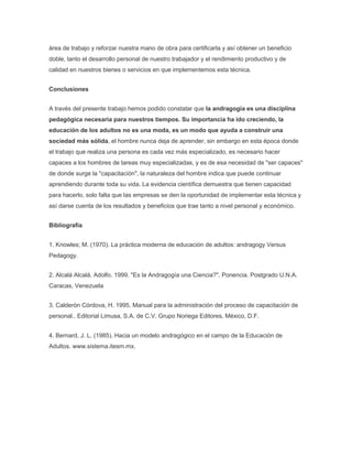 área de trabajo y reforzar nuestra mano de obra para certificarla y así obtener un beneficio
doble, tanto el desarrollo personal de nuestro trabajador y el rendimiento productivo y de
calidad en nuestros bienes o servicios en que implementemos esta técnica.


Conclusiones


A través del presente trabajo hemos podido constatar que la andragogía es una disciplina
pedagógica necesaria para nuestros tiempos. Su importancia ha ido creciendo, la
educación de los adultos no es una moda, es un modo que ayuda a construir una
sociedad más sólida, el hombre nunca deja de aprender, sin embargo en esta época donde
el trabajo que realiza una persona es cada vez más especializado, es necesario hacer
capaces a los hombres de tareas muy especializadas, y es de esa necesidad de "ser capaces"
de donde surge la "capacitación", la naturaleza del hombre indica que puede continuar
aprendiendo durante toda su vida. La evidencia científica demuestra que tienen capacidad
para hacerlo, solo falta que las empresas se den la oportunidad de implementar esta técnica y
así darse cuenta de los resultados y beneficios que trae tanto a nivel personal y económico.


Bibliografía


1. Knowles; M. (1970). La práctica moderna de educación de adultos: andragogy Versus
Pedagogy.


2. Alcalá Alcalá, Adolfo. 1999. "Es la Andragogía una Ciencia?". Ponencia. Postgrado U.N.A.
Caracas, Venezuela


3. Calderón Córdova, H. 1995. Manual para la administración del proceso de capacitación de
personal.. Editorial Limusa, S.A. de C.V. Grupo Noriega Editores, México, D.F.


4. Bernard, J. L. (1985). Hacia un modelo andragógico en el campo de la Educación de
Adultos. www.sistema.itesm.mx.
 