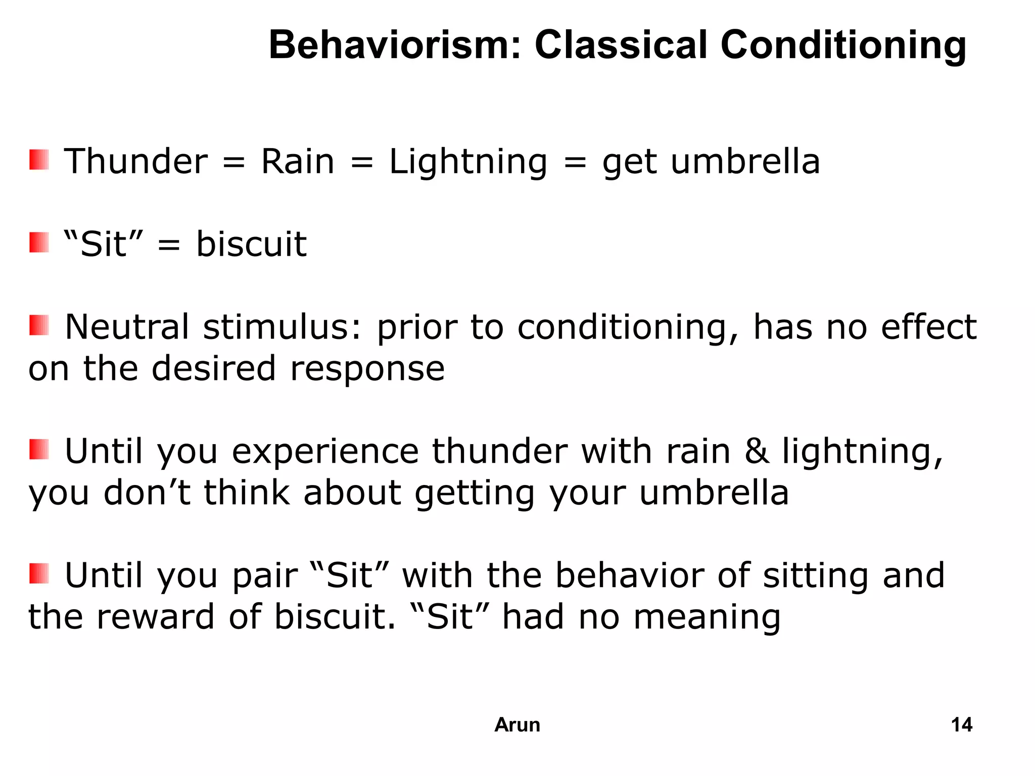 Behaviorism: Classical Conditioning
Thunder = Rain = Lightning = get umbrella
“Sit” = biscuit
Neutral stimulus: prior to conditioning, has no effect
on the desired response
Until you experience thunder with rain & lightning,
you don’t think about getting your umbrella
Until you pair “Sit” with the behavior of sitting and
the reward of biscuit. “Sit” had no meaning
14Arun
 