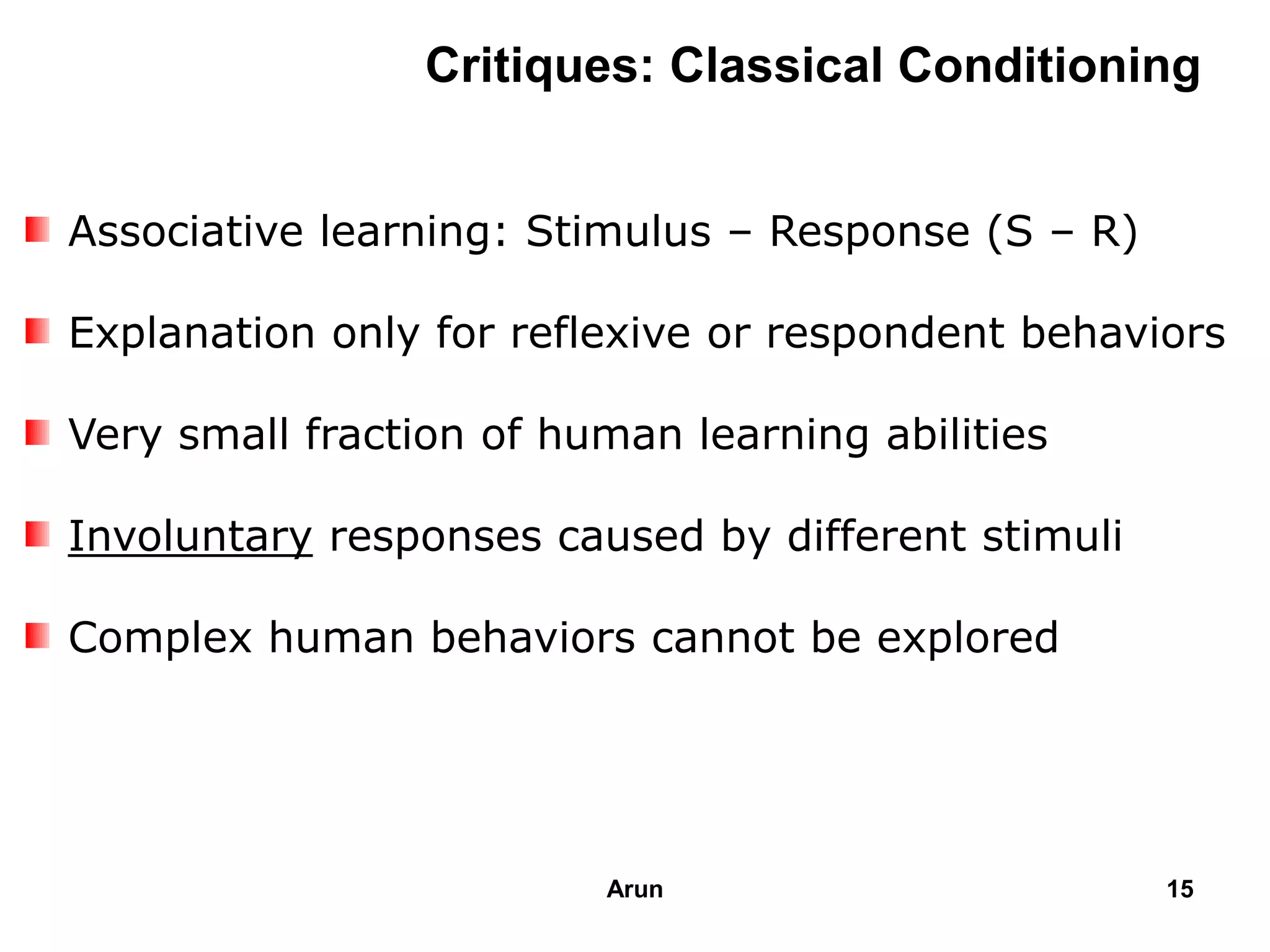 Associative learning: Stimulus – Response (S – R)
Explanation only for reflexive or respondent behaviors
Very small fraction of human learning abilities
Involuntary responses caused by different stimuli
Complex human behaviors cannot be explored
Critiques: Classical Conditioning
15Arun
 