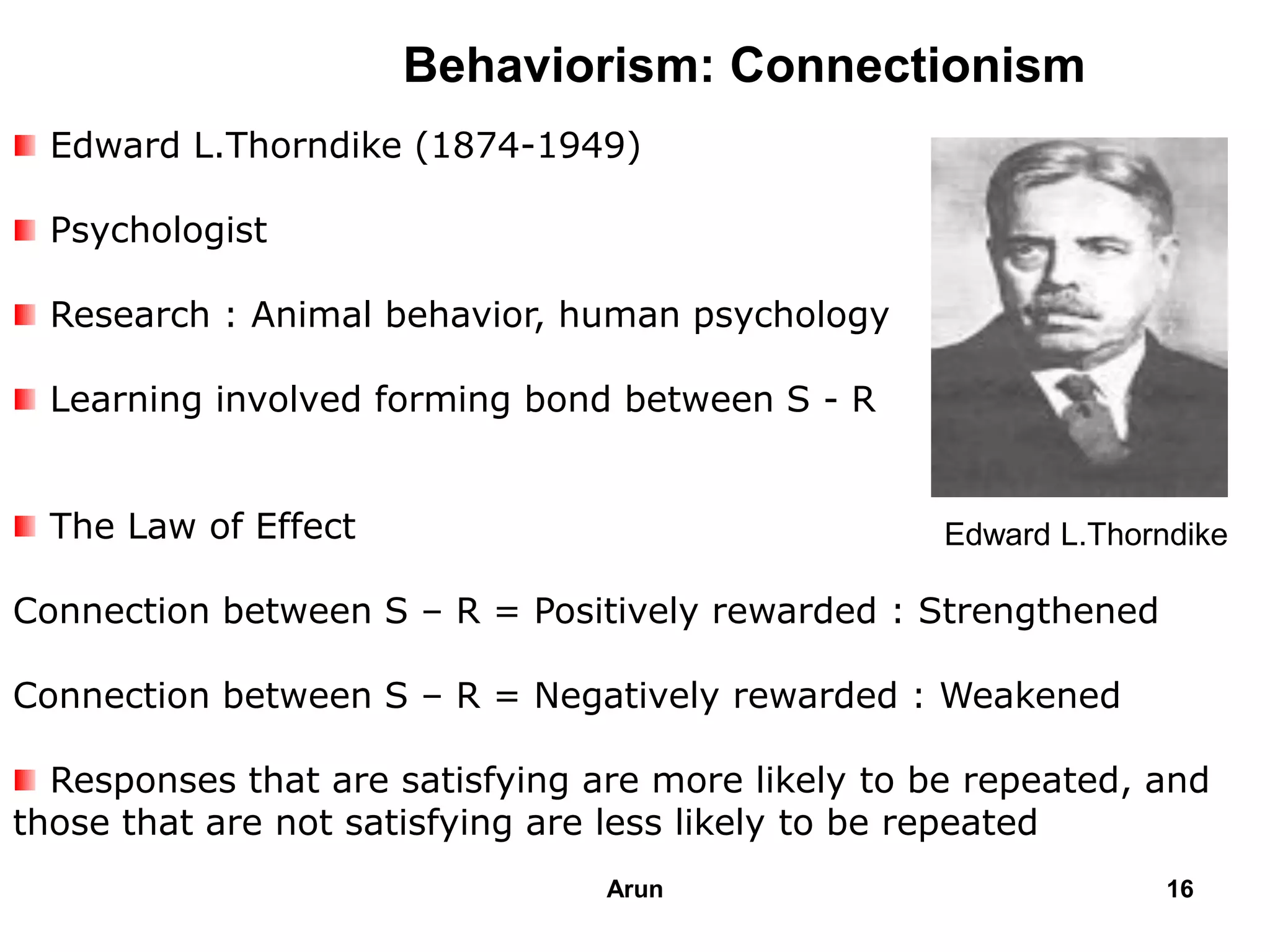 Behaviorism: Connectionism
Edward L.Thorndike (1874-1949)
Psychologist
Research : Animal behavior, human psychology
Learning involved forming bond between S - R
The Law of Effect
Connection between S – R = Positively rewarded : Strengthened
Connection between S – R = Negatively rewarded : Weakened
Responses that are satisfying are more likely to be repeated, and
those that are not satisfying are less likely to be repeated
Edward L.Thorndike
16Arun
 