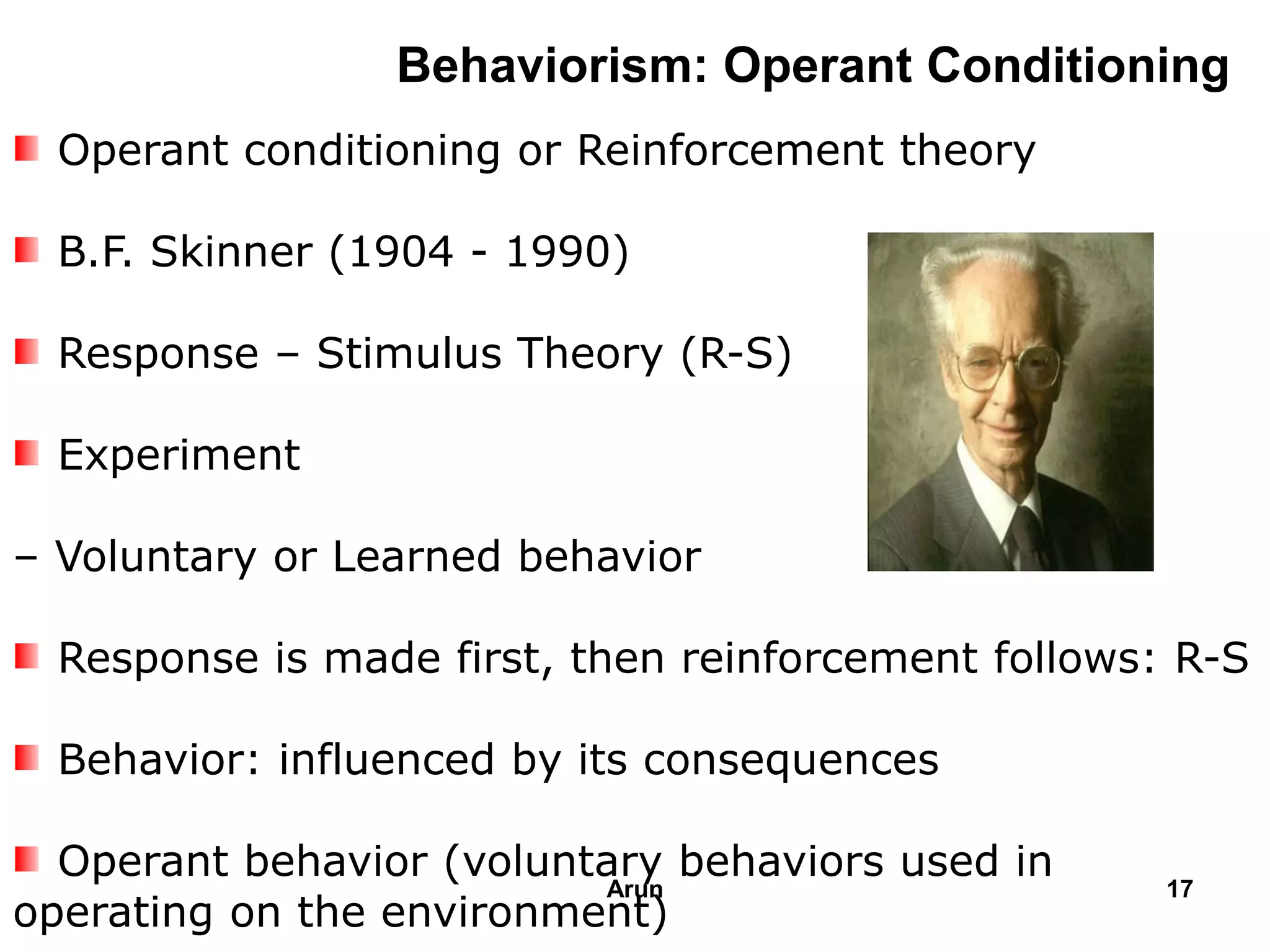 Behaviorism: Operant Conditioning
Operant conditioning or Reinforcement theory
B.F. Skinner (1904 - 1990)
Response – Stimulus Theory (R-S)
Experiment
– Voluntary or Learned behavior
Response is made first, then reinforcement follows: R-S
Behavior: influenced by its consequences
Operant behavior (voluntary behaviors used in
operating on the environment)
17Arun
 