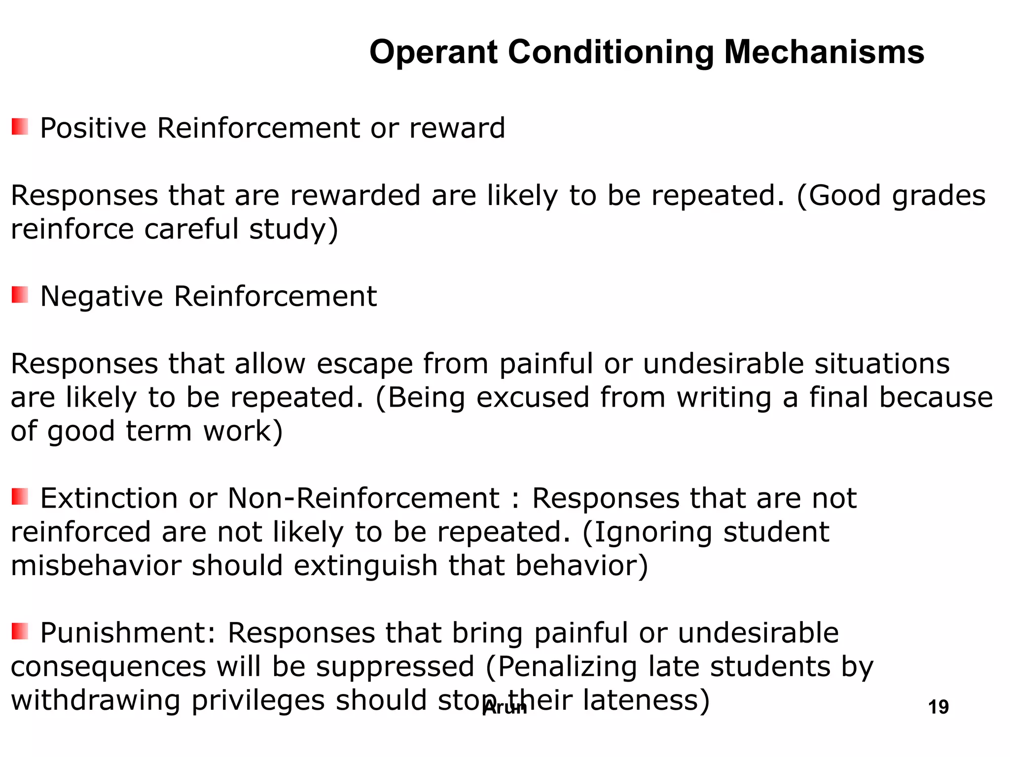 Operant Conditioning Mechanisms
Positive Reinforcement or reward
Responses that are rewarded are likely to be repeated. (Good grades
reinforce careful study)
Negative Reinforcement
Responses that allow escape from painful or undesirable situations
are likely to be repeated. (Being excused from writing a final because
of good term work)
Extinction or Non-Reinforcement : Responses that are not
reinforced are not likely to be repeated. (Ignoring student
misbehavior should extinguish that behavior)
Punishment: Responses that bring painful or undesirable
consequences will be suppressed (Penalizing late students by
withdrawing privileges should stop their lateness) 19Arun
 