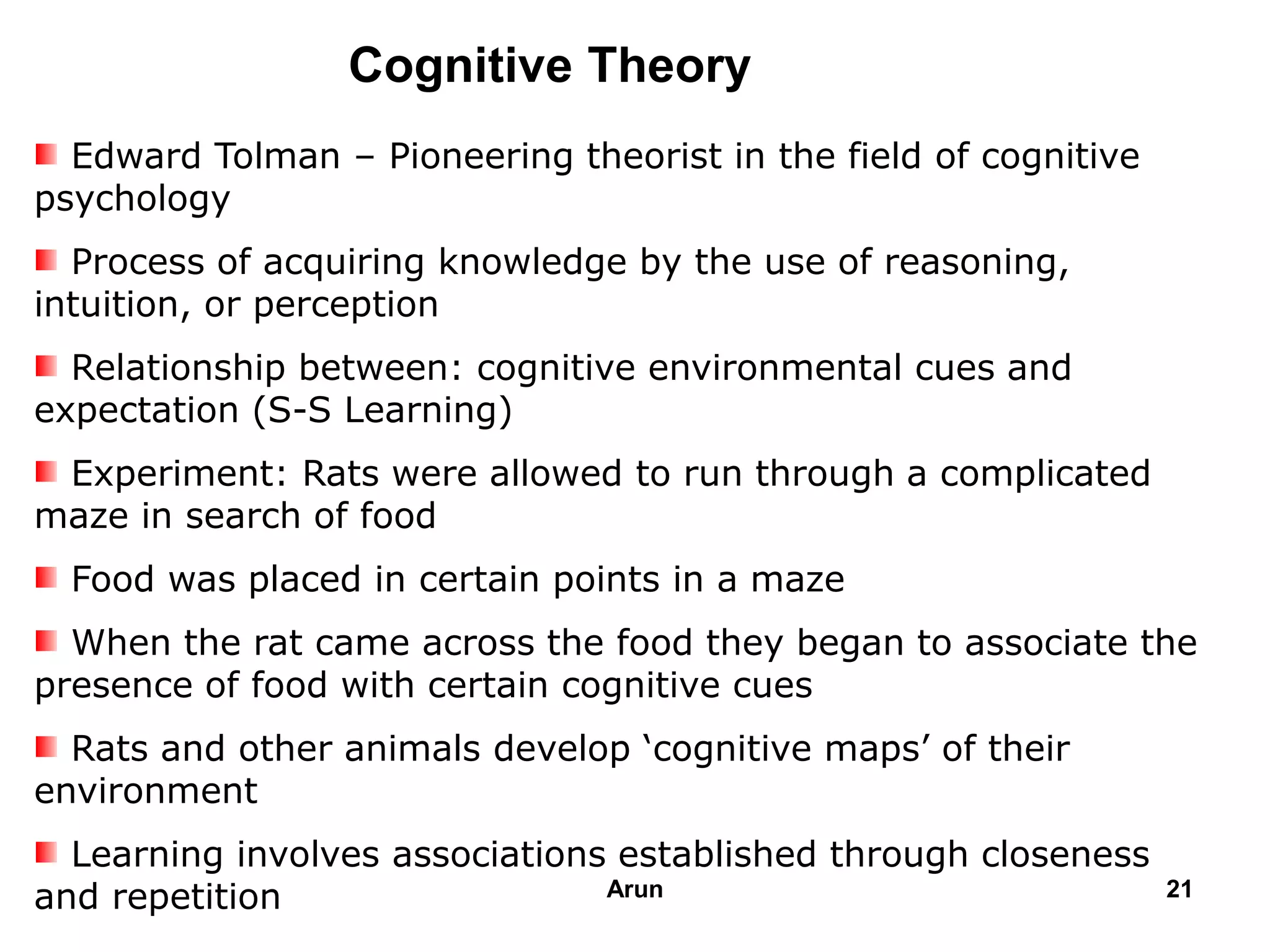 Cognitive Theory
Edward Tolman – Pioneering theorist in the field of cognitive
psychology
Process of acquiring knowledge by the use of reasoning,
intuition, or perception
Relationship between: cognitive environmental cues and
expectation (S-S Learning)
Experiment: Rats were allowed to run through a complicated
maze in search of food
Food was placed in certain points in a maze
When the rat came across the food they began to associate the
presence of food with certain cognitive cues
Rats and other animals develop ‘cognitive maps’ of their
environment
Learning involves associations established through closeness
and repetition 21Arun
 
