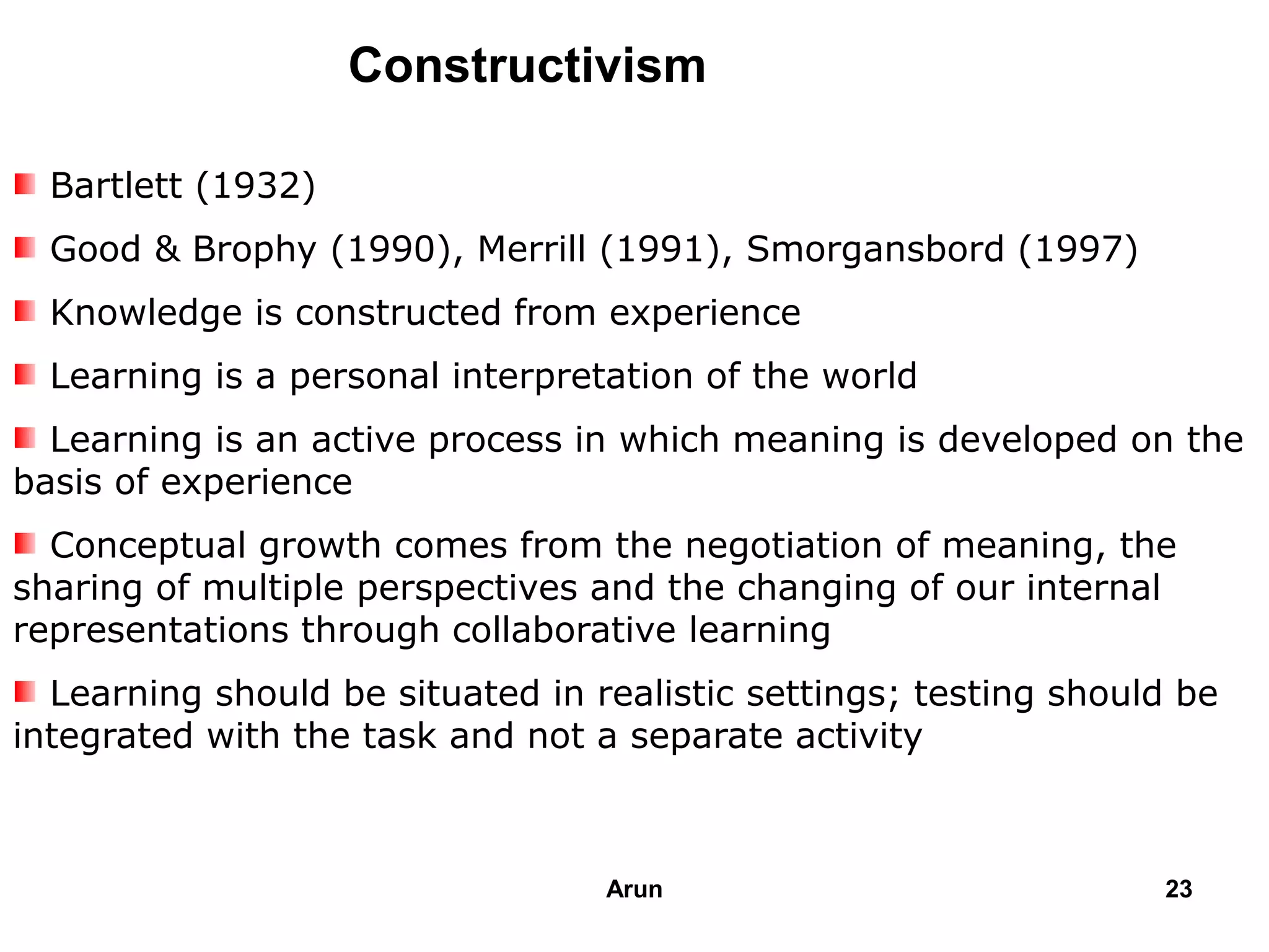 Constructivism
Bartlett (1932)
Good & Brophy (1990), Merrill (1991), Smorgansbord (1997)
Knowledge is constructed from experience
Learning is a personal interpretation of the world
Learning is an active process in which meaning is developed on the
basis of experience
Conceptual growth comes from the negotiation of meaning, the
sharing of multiple perspectives and the changing of our internal
representations through collaborative learning
Learning should be situated in realistic settings; testing should be
integrated with the task and not a separate activity
23Arun
 