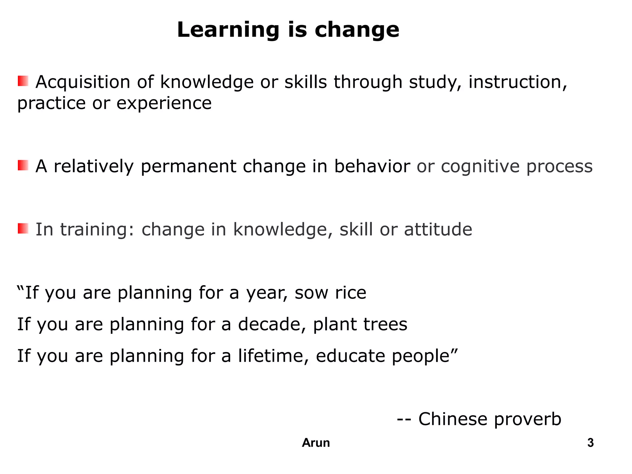 Acquisition of knowledge or skills through study, instruction,
practice or experience
A relatively permanent change in behavior or cognitive process
In training: change in knowledge, skill or attitude
“If you are planning for a year, sow rice
If you are planning for a decade, plant trees
If you are planning for a lifetime, educate people”
-- Chinese proverb
Learning is change
3Arun
 