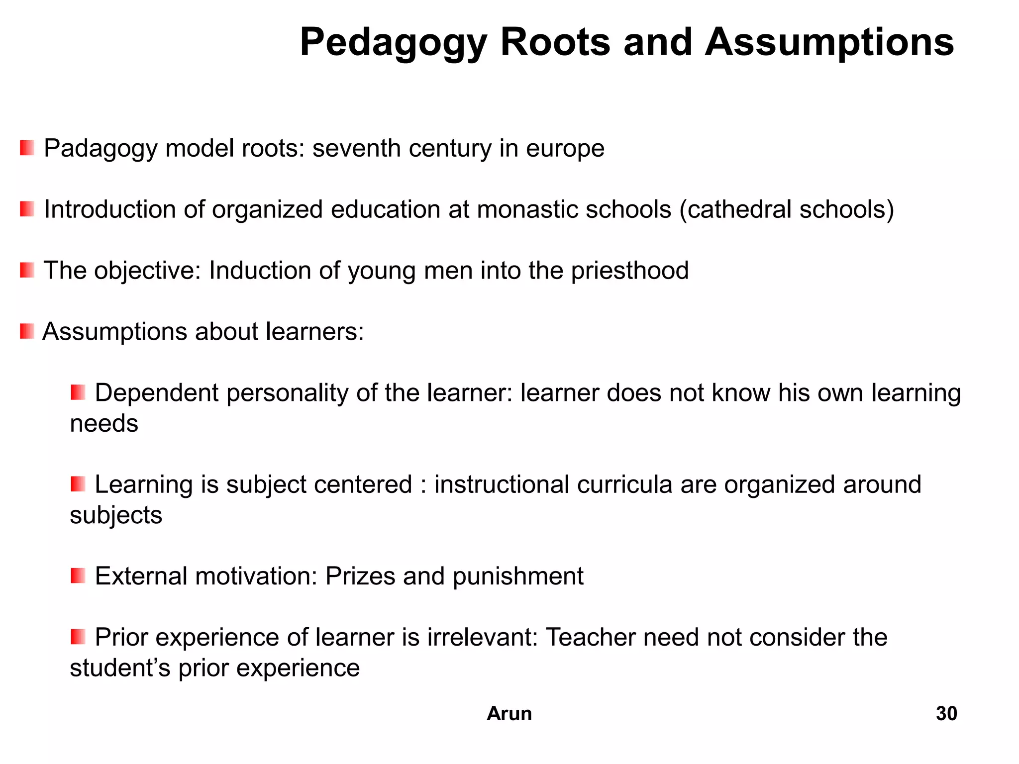 Pedagogy Roots and Assumptions
Padagogy model roots: seventh century in europe
Introduction of organized education at monastic schools (cathedral schools)
The objective: Induction of young men into the priesthood
Assumptions about learners:
Dependent personality of the learner: learner does not know his own learning
needs
Learning is subject centered : instructional curricula are organized around
subjects
External motivation: Prizes and punishment
Prior experience of learner is irrelevant: Teacher need not consider the
student’s prior experience
30Arun
 