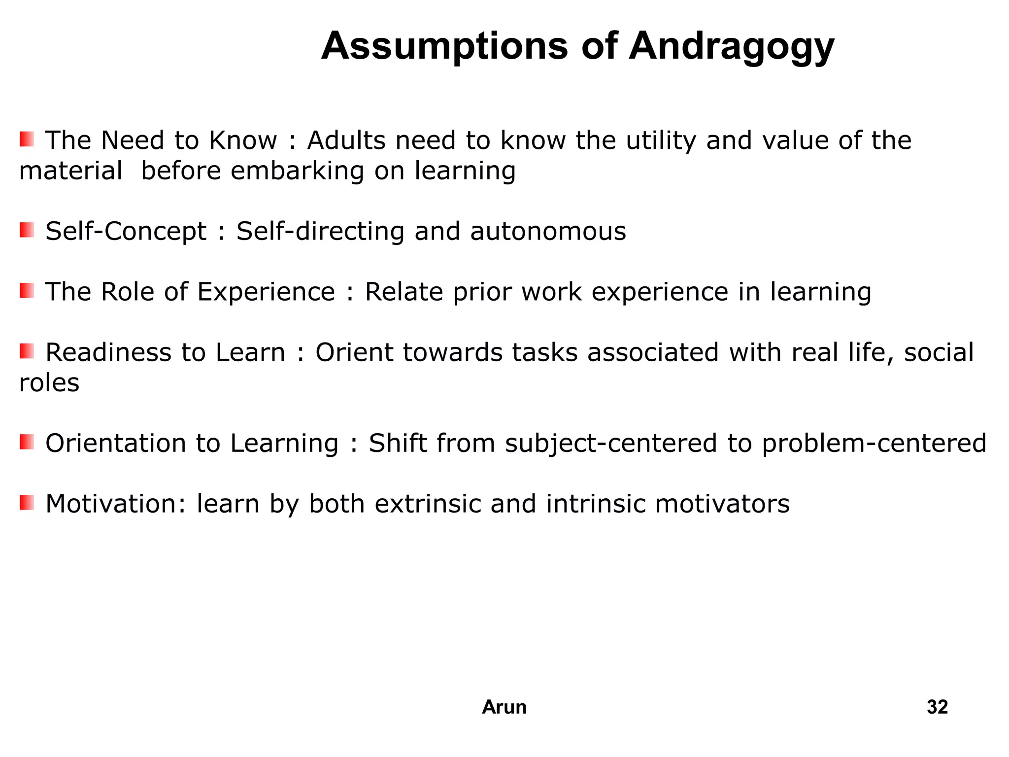 Assumptions of Andragogy
The Need to Know : Adults need to know the utility and value of the
material before embarking on learning
Self-Concept : Self-directing and autonomous
The Role of Experience : Relate prior work experience in learning
Readiness to Learn : Orient towards tasks associated with real life, social
roles
Orientation to Learning : Shift from subject-centered to problem-centered
Motivation: learn by both extrinsic and intrinsic motivators
32Arun
 