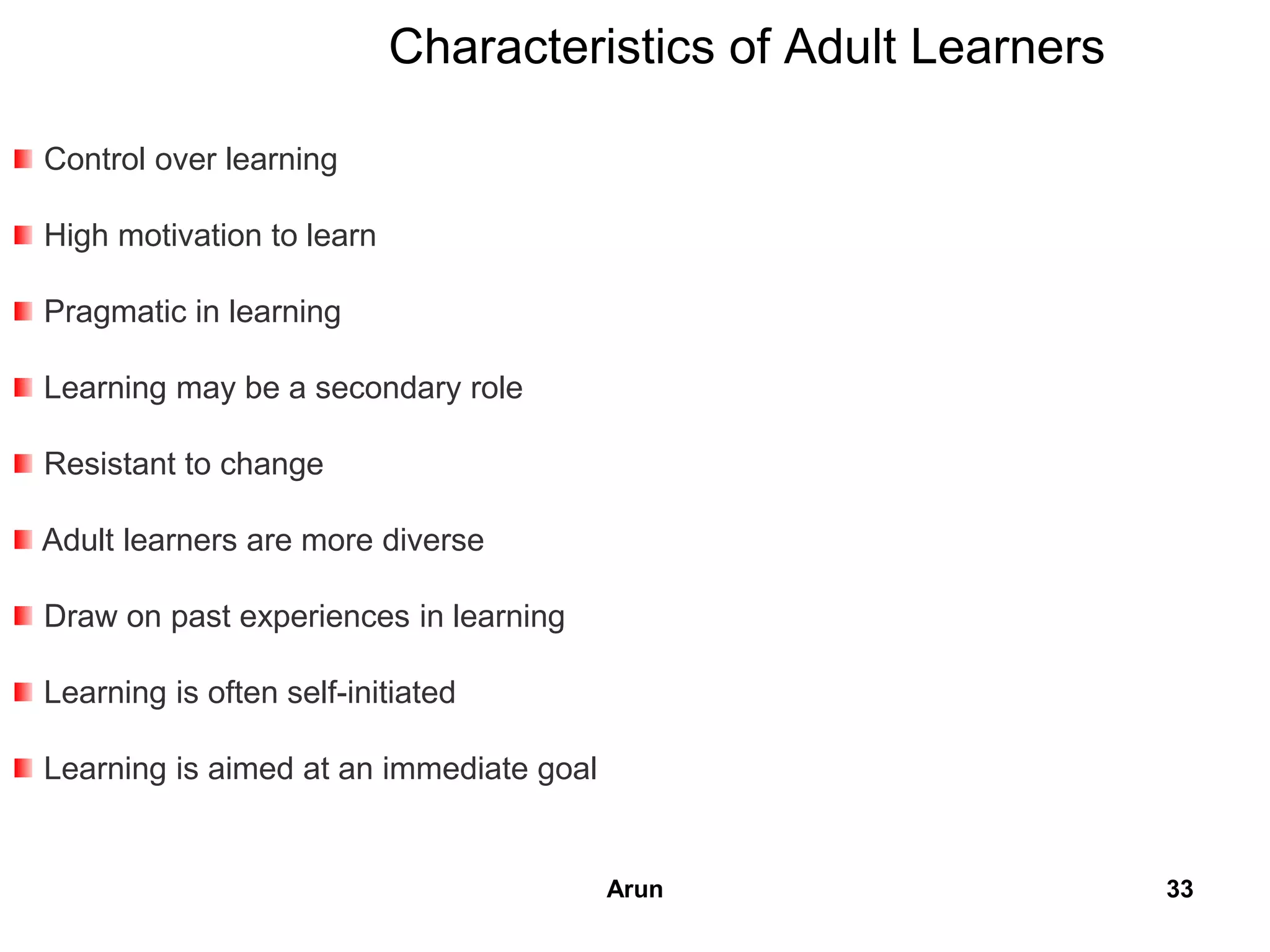 Characteristics of Adult Learners
Control over learning
High motivation to learn
Pragmatic in learning
Learning may be a secondary role
Resistant to change
Adult learners are more diverse
Draw on past experiences in learning
Learning is often self-initiated
Learning is aimed at an immediate goal
33Arun
 