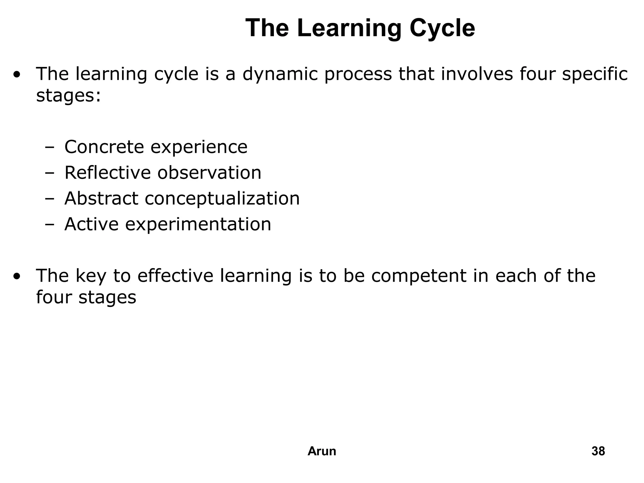 The Learning Cycle
• The learning cycle is a dynamic process that involves four specific
stages:
– Concrete experience
– Reflective observation
– Abstract conceptualization
– Active experimentation
• The key to effective learning is to be competent in each of the
four stages
38Arun
 