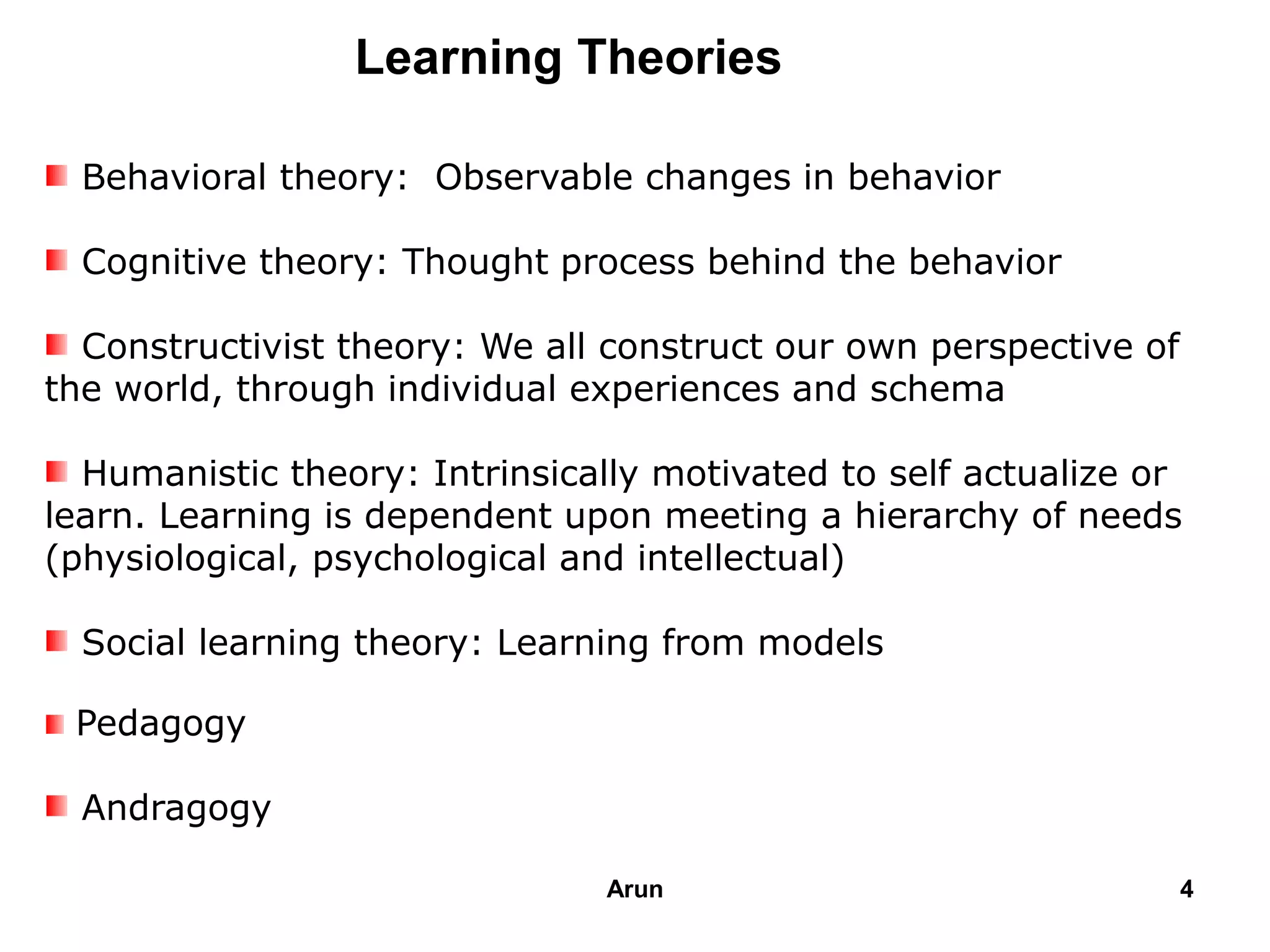 Behavioral theory: Observable changes in behavior
Cognitive theory: Thought process behind the behavior
Constructivist theory: We all construct our own perspective of
the world, through individual experiences and schema
Humanistic theory: Intrinsically motivated to self actualize or
learn. Learning is dependent upon meeting a hierarchy of needs
(physiological, psychological and intellectual)
Social learning theory: Learning from models
Pedagogy
Andragogy
Learning Theories
4Arun
 