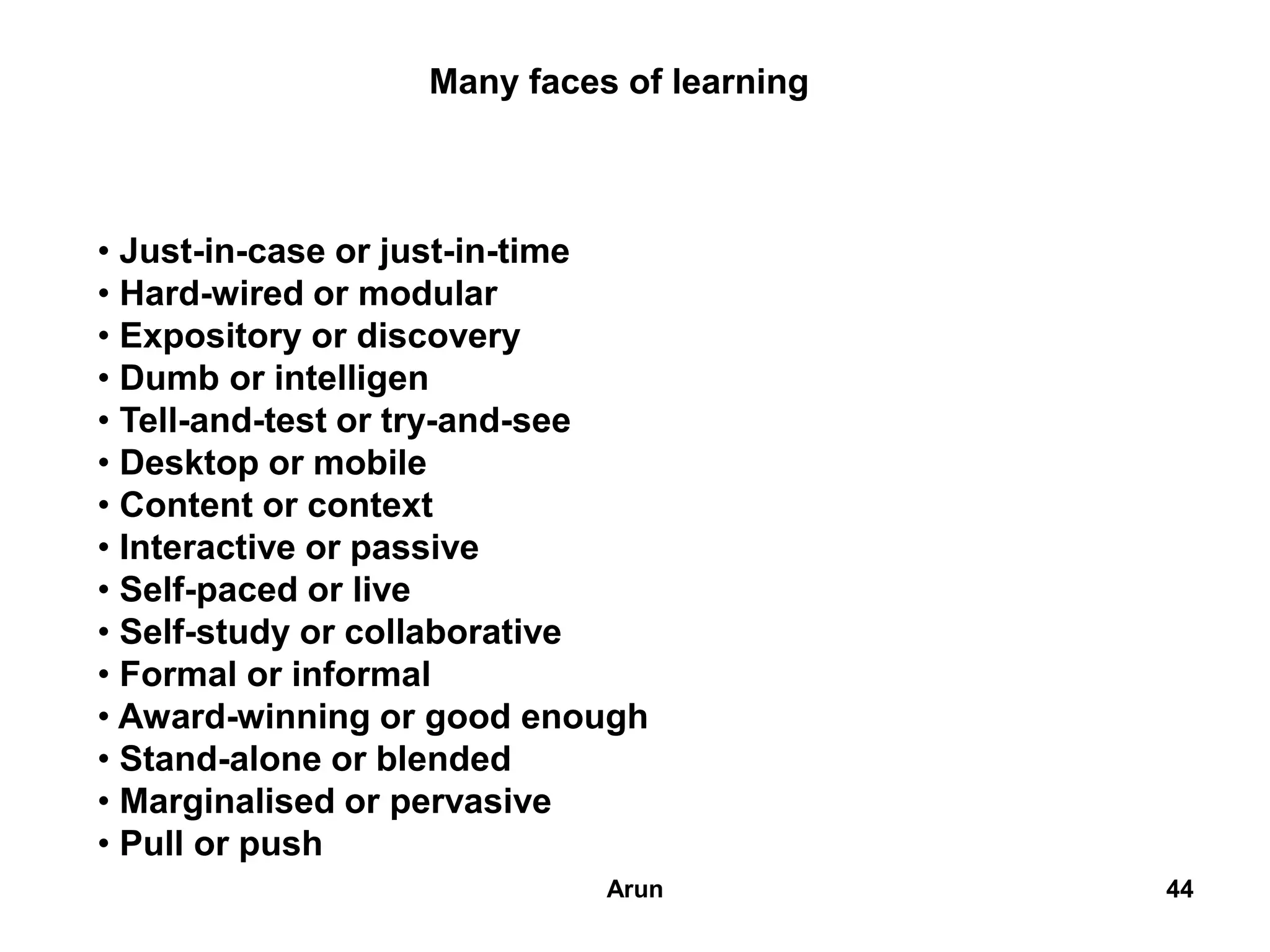 44
Many faces of learning
• Just-in-case or just-in-time
• Hard-wired or modular
• Expository or discovery
• Dumb or intelligen
• Tell-and-test or try-and-see
• Desktop or mobile
• Content or context
• Interactive or passive
• Self-paced or live
• Self-study or collaborative
• Formal or informal
• Award-winning or good enough
• Stand-alone or blended
• Marginalised or pervasive
• Pull or push
44Arun
 
