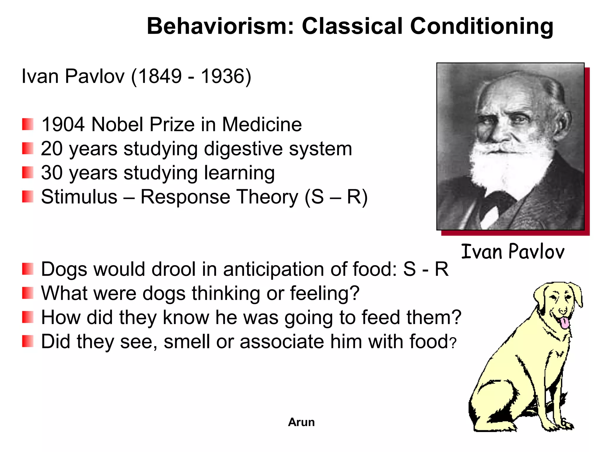 Behaviorism: Classical Conditioning
Ivan Pavlov (1849 - 1936)
1904 Nobel Prize in Medicine
20 years studying digestive system
30 years studying learning
Stimulus – Response Theory (S – R)
Dogs would drool in anticipation of food: S - R
What were dogs thinking or feeling?
How did they know he was going to feed them?
Did they see, smell or associate him with food?
Ivan Pavlov
6Arun
 