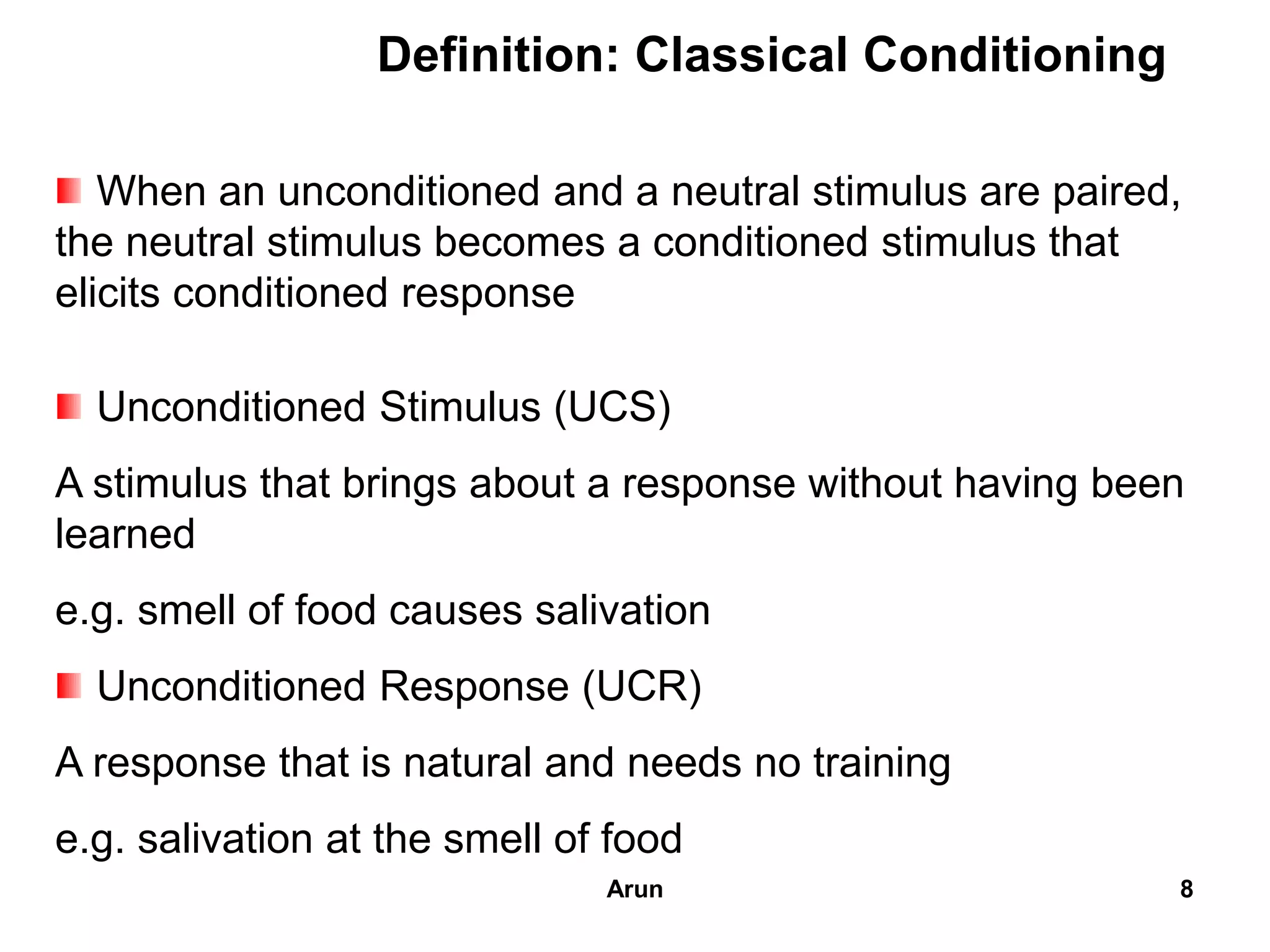 Definition: Classical Conditioning
When an unconditioned and a neutral stimulus are paired,
the neutral stimulus becomes a conditioned stimulus that
elicits conditioned response
Unconditioned Stimulus (UCS)
A stimulus that brings about a response without having been
learned
e.g. smell of food causes salivation
Unconditioned Response (UCR)
A response that is natural and needs no training
e.g. salivation at the smell of food
8Arun
 