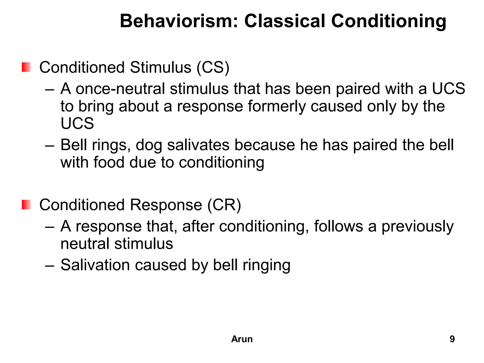 Conditioned Stimulus (CS)
– A once-neutral stimulus that has been paired with a UCS
to bring about a response formerly caused only by the
UCS
– Bell rings, dog salivates because he has paired the bell
with food due to conditioning
Conditioned Response (CR)
– A response that, after conditioning, follows a previously
neutral stimulus
– Salivation caused by bell ringing
Behaviorism: Classical Conditioning
9Arun
 