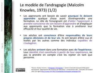 Pourquoi une approche adaptée
http://reptic-crla.collanaud.qc.ca/carrefour/




                                                      aux adultes? (2/3)
                                                • La personnalité (manière de voir, de faire…
                                                  les choses) change selon leurs rôles sociaux.

                                                • Les adultes prennent des risques calculés, ils
                                                  s’engagent après avoir pesé le pour et le
                                                  contre.
        Page 13




                                                • Leurs motivations (les besoins, les
                                                  sentiments, les aspirations, les attentes)
                                                  changent et bien souvent orientent les choix
                                                  individuels.
 2012-10-24




                                                       Source: Auteur inconnu. « Pédagogie / Andragogie ». Centre Université-Economie d'Education
                                                       Permanente - Département des Sciences de l‘Éducation – Université de Lille1 . Consulté e 24 octobre
                                                       2012. [En ligne] http://cueep.univ-lille1.fr/pedagogie/Andragogie-pedagogie.htm
 