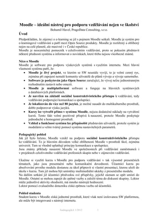 Moodle – ideální nástroj pro podporu vzdělávání nejen ve školství
                        Bohumil Havel, PragoData Consulting, s.r.o.
Úvod
Předpokládám, že zájemci o e-learning se již s pojmem Moodle setkali. Moodle je systém pro
e-learningové vzdělávání a patří mezí Open Source produkty. Moodle je rozšířený a oblíbený
nejen na celé planetě, ale masivně i v České republice.
Moodle je neocenitelný pomocník v celoživotním vzdělávání, proto se pokusím představit
některé přednosti systému a informovat o novinkách, které třeba nejsou všeobecně známé.

Něco o Moodle
Moodle je software pro podporu výukových systémů s využitím internetu. Mezi hlavní
vlastnosti systému patří, že:
    • Moodle je živý projekt, ve kterém se SW neustále vyvíjí, to je velmi cenný rys,
       zejména při zapojení nemalé komunity uživatelů do plánů vývoje a vývoje samotného.
    • Software je poskytován jako Open Source zaručující, že vývoj nelze jednostranným
       rozhodnutím zastavit nebo omezit.
    • Moodle je multiplatformní software a funguje na hlavních systémových
       a databázových platformách.
    • Je navržen na základě sociálně konstruktivistického přístupu k vzdělávání, tedy
       vzdělávání podporující komunikaci a spolupráci.
    • Je lokalizován do více než 80 jazyků, je možné nasadit do multikulturního prostředí,
       dobře podporovat výuku jazyků.
    • Kurzy lze vytvořit přímo v systému Moodle, nejsou dodatečné náklady na vytváření
       kurzů. Tento fakt velmi pozitivně přispívá k nasazení, protože Moodle poskytuje
       jednoduché a homogenní prostředí.
    • Vzhled a funkčnost systému lze přizpůsobit představám uživatelů, protože systém je
       modulární a velmi tvárný pomocí systému nastavitelných parametrů.

Pedagogický pohled
Jak již bylo řečeno, Moodle vznikl na podporu sociálně konstruktivistického přístupu
ke vzdělávání. To je hlavním důvodem velké oblíbenosti Moodle v prostředí škol, zejména
univerzit. Tam se vhodně uplatňují principy komunikace a spolupráce.
Jsou známy příklady nasazení Moodle ve společnostech při vzdělávání zaměstnanců i
v projektech celoživotního vzdělávání profesních skupin nebo v zájmovém vzdělávání.

Ukažme si využití kurzu v Moodle pro podporu vzdělávání v tak výsostně presenčních
tématech, jako jsou presentační nebo komunikační dovednosti. Účastnící kurzu po
absolvování prvního modulu dostanou za úkol připravit si vlastní presentaci, kterou uloží do
úkolu v kurzu. Tam již mohou být umístěny multimediální ukázky z presenčního modulu.
Na dalším setkání již účastníci předvedou své příspěvky, jejichž záznam se opět umístí do
Moodle. Ostatní se mohou zapojit do zpětné vazby a založit téma do diskusní skupiny. Lektor
může jednotlivé aktivity ohodnotit, má mnoho nástrojů hodnocení.
Lektor pomocí evaluačního dotazníku získá zpětnou vazbu od účastníků.

Pohled studenta
Student kurzu v Moodle získá jednotné prostředí, které však není izolovanou SW platformou,
ale může být integrovaná s nástroji internetu.

                               AndragogikA 1/2012          1
 