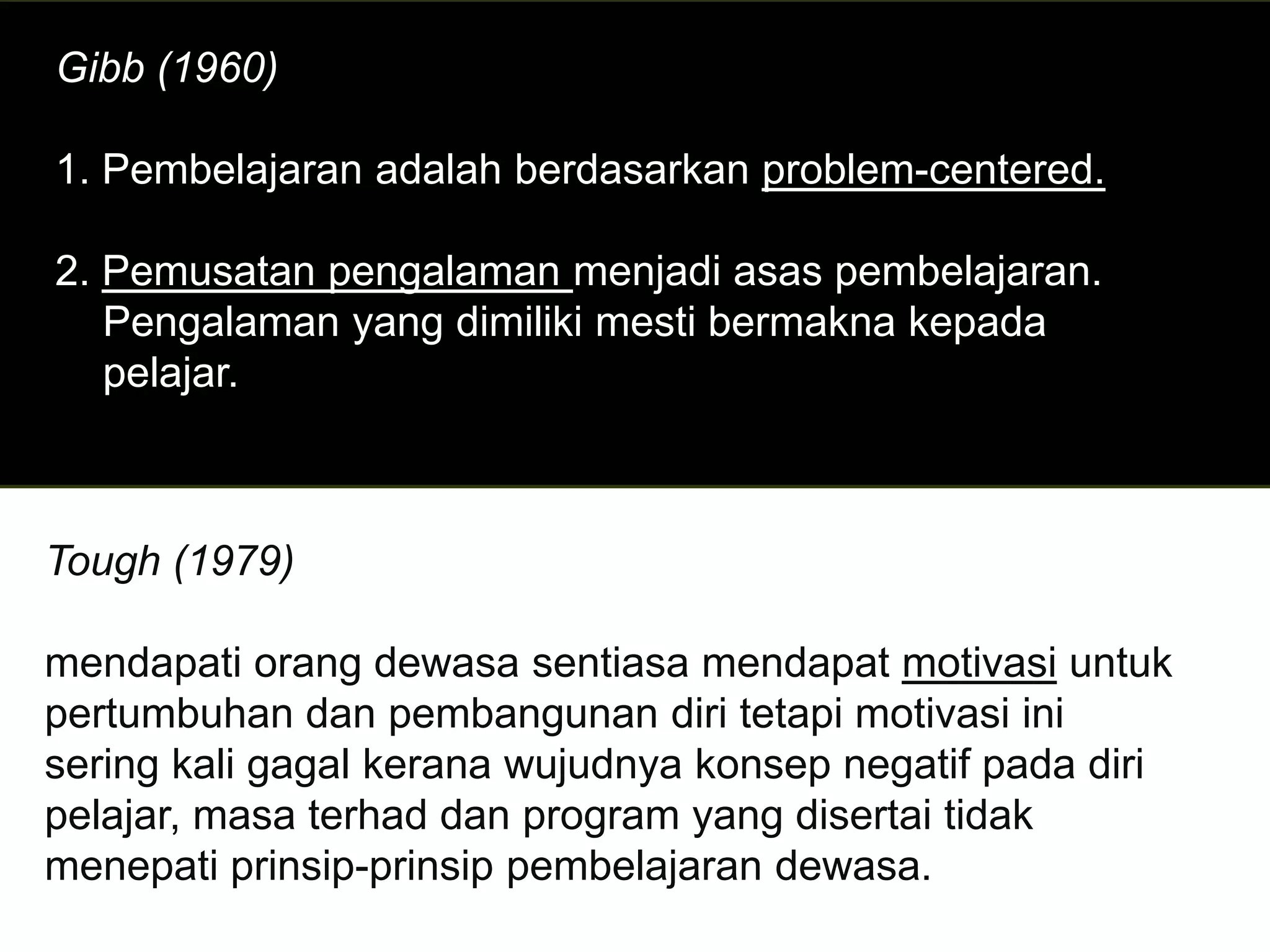 Gibb (1960)

1. Pembelajaran adalah berdasarkan problem-centered.

2. Pemusatan pengalaman menjadi asas pembelajaran.
   Pengalaman yang dimiliki mesti bermakna kepada
   pelajar.



Tough (1979)

mendapati orang dewasa sentiasa mendapat motivasi untuk
pertumbuhan dan pembangunan diri tetapi motivasi ini
sering kali gagal kerana wujudnya konsep negatif pada diri
pelajar, masa terhad dan program yang disertai tidak
menepati prinsip-prinsip pembelajaran dewasa.
 