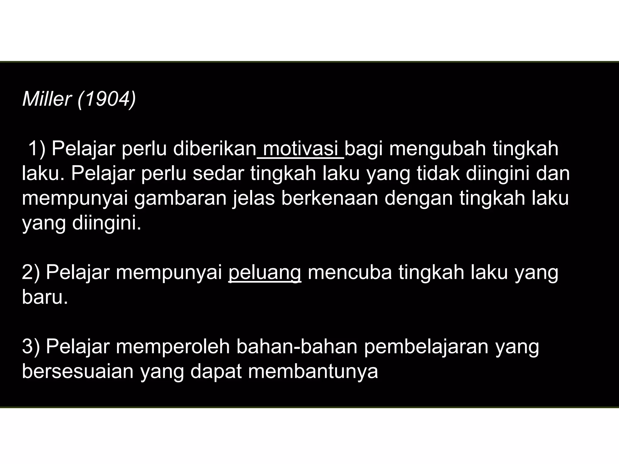 Miller (1904)

 1) Pelajar perlu diberikan motivasi bagi mengubah tingkah
laku. Pelajar perlu sedar tingkah laku yang tidak diingini dan
mempunyai gambaran jelas berkenaan dengan tingkah laku
yang diingini.

2) Pelajar mempunyai peluang mencuba tingkah laku yang
baru.

3) Pelajar memperoleh bahan-bahan pembelajaran yang
bersesuaian yang dapat membantunya
 