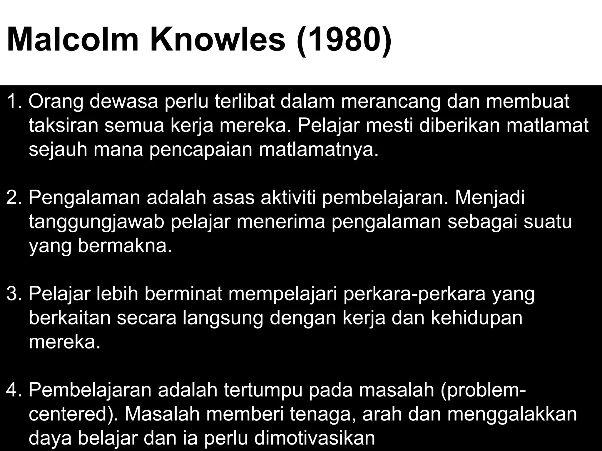 Malcolm Knowles (1980)
1. Orang dewasa perlu terlibat dalam merancang dan membuat
   taksiran semua kerja mereka. Pelajar mesti diberikan matlamat
   sejauh mana pencapaian matlamatnya.

2. Pengalaman adalah asas aktiviti pembelajaran. Menjadi
   tanggungjawab pelajar menerima pengalaman sebagai suatu
   yang bermakna.

3. Pelajar lebih berminat mempelajari perkara-perkara yang
   berkaitan secara langsung dengan kerja dan kehidupan
   mereka.

4. Pembelajaran adalah tertumpu pada masalah (problem-
   centered). Masalah memberi tenaga, arah dan menggalakkan
   daya belajar dan ia perlu dimotivasikan
 