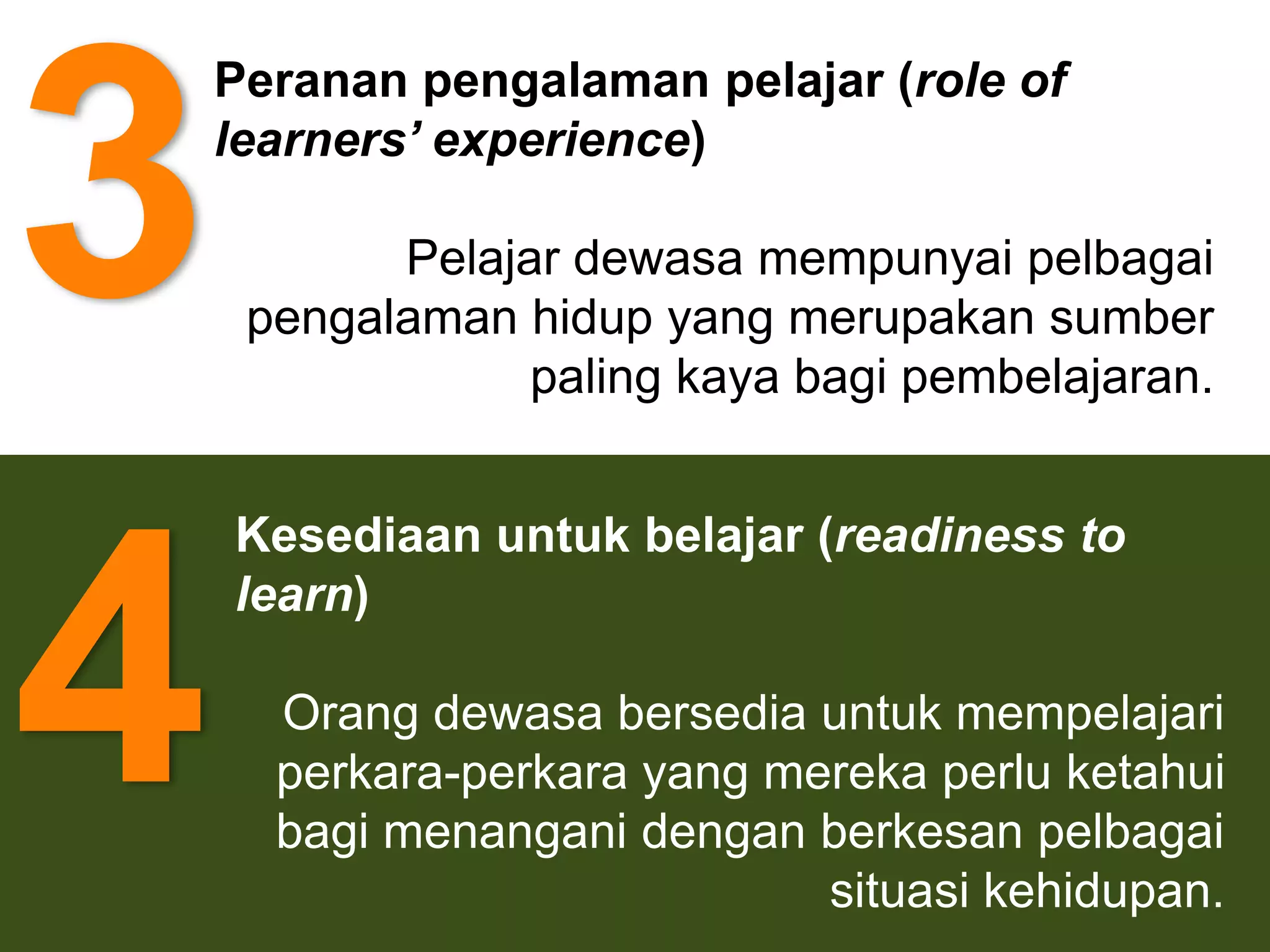 3
    Peranan pengalaman pelajar (role of
    learners’ experience)

           Pelajar dewasa mempunyai pelbagai
     pengalaman hidup yang merupakan sumber
                 paling kaya bagi pembelajaran.


    Kesediaan untuk belajar (readiness to



4   learn)

      Orang dewasa bersedia untuk mempelajari
      perkara-perkara yang mereka perlu ketahui
      bagi menangani dengan berkesan pelbagai
                             situasi kehidupan.
 