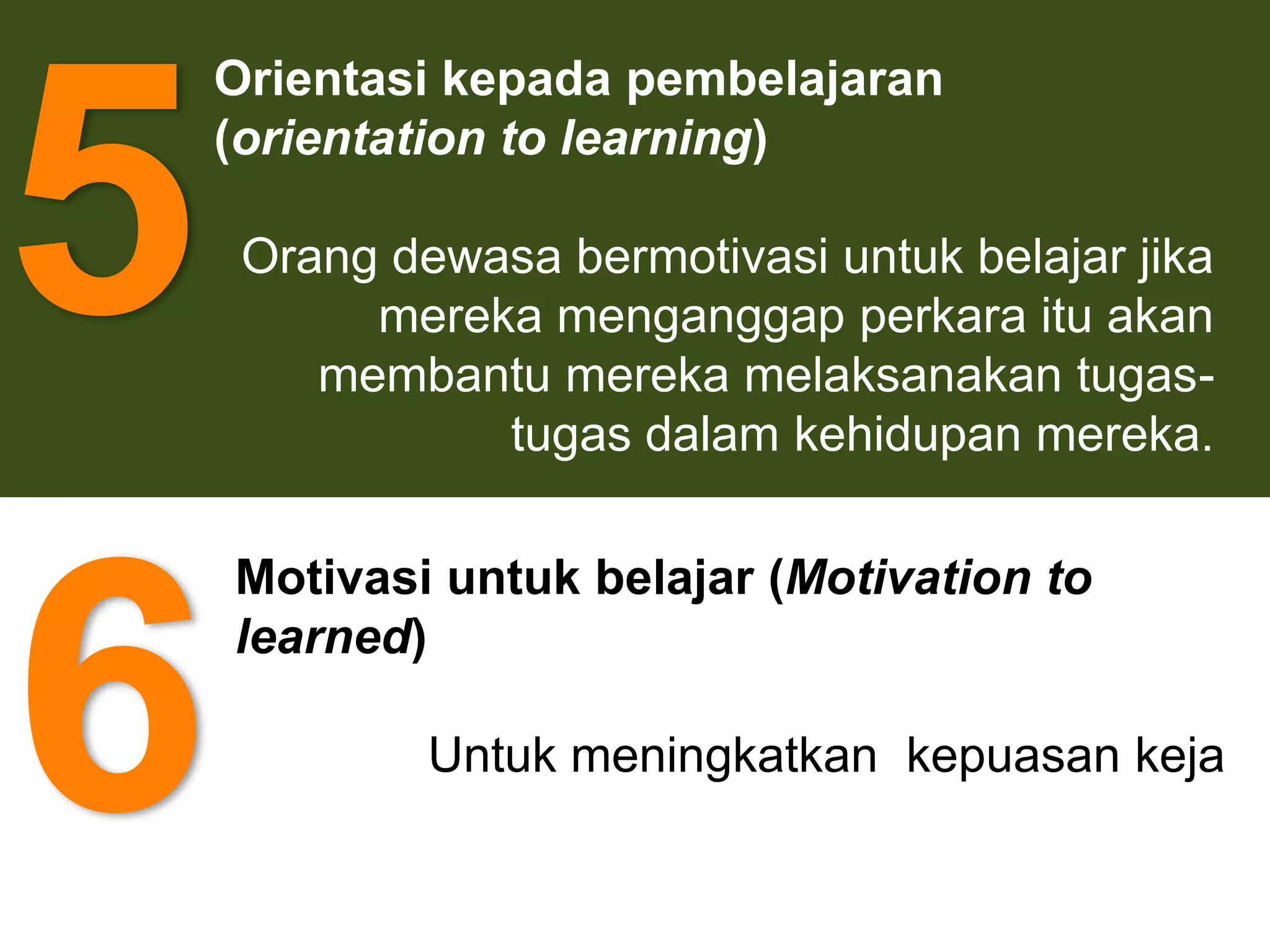 5
    Orientasi kepada pembelajaran
    (orientation to learning)

     Orang dewasa bermotivasi untuk belajar jika
          mereka menganggap perkara itu akan
        membantu mereka melaksanakan tugas-
               tugas dalam kehidupan mereka.




6
    Motivasi untuk belajar (Motivation to
    learned)

             Untuk meningkatkan kepuasan keja
 