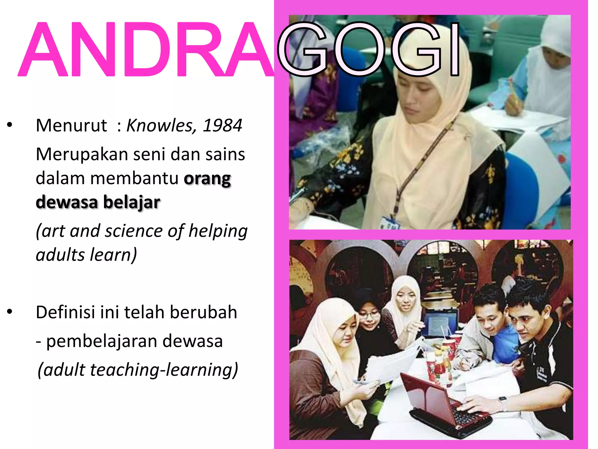 •   Menurut : Knowles, 1984
    Merupakan seni dan sains
    dalam membantu orang
    dewasa belajar
    (art and science of helping
    adults learn)

•   Definisi ini telah berubah
    - pembelajaran dewasa
    (adult teaching-learning)
 