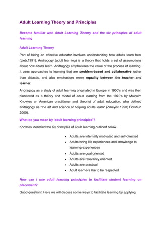 Adult Learning Theory and Principles
Become familiar with Adult Learning Theory and the six principles of adult
learning
Adult Learning Theory
Part of being an effective educator involves understanding how adults learn best
(Lieb,1991). Andragogy (adult learning) is a theory that holds a set of assumptions
about how adults learn. Andragogy emphasises the value of the process of learning.
It uses approaches to learning that are problem-based and collaborative rather
than didactic, and also emphasises more equality between the teacher and
learner.
Andragogy as a study of adult learning originated in Europe in 1950's and was then
pioneered as a theory and model of adult learning from the 1970's by Malcolm
Knowles an American practitioner and theorist of adult education, who defined
andragogy as "the art and science of helping adults learn" (Zmeyov 1998; Fidishun
2000).
What do you mean by 'adult learning principles'?
Knowles identified the six principles of adult learning outlined below.
Adults are internally motivated and self-directed
Adults bring life experiences and knowledge to
learning experiences
Adults are goal oriented
Adults are relevancy oriented
Adults are practical
Adult learners like to be respected
How can I use adult learning principles to facilitate student learning on
placement?
Good question!! Here we will discuss some ways to facilitate learning by applying
 