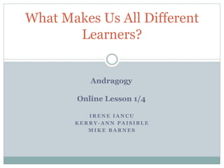 I R E N E I A N C U
K E R R Y - A N N P A I S I B L E
M I K E B A R N E S
What Makes Us All Different
Learners?
Andragogy
Online Lesson 1/4
 