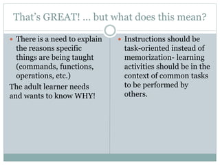That’s GREAT! … but what does this mean?
 There is a need to explain
the reasons specific
things are being taught
(commands, functions,
operations, etc.)
The adult learner needs
and wants to know WHY!
 Instructions should be
task-oriented instead of
memorization- learning
activities should be in the
context of common tasks
to be performed by
others.
 