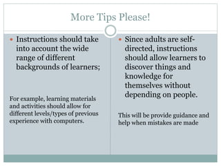 More Tips Please!
 Instructions should take
into account the wide
range of different
backgrounds of learners;
For example, learning materials
and activities should allow for
different levels/types of previous
experience with computers.
 Since adults are self-
directed, instructions
should allow learners to
discover things and
knowledge for
themselves without
depending on people.
This will be provide guidance and
help when mistakes are made
 
