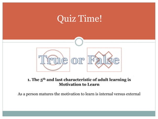 Quiz Time!
1. The 5th and last characteristic of adult learning is
Motivation to Learn
As a person matures the motivation to learn is internal versus external
 