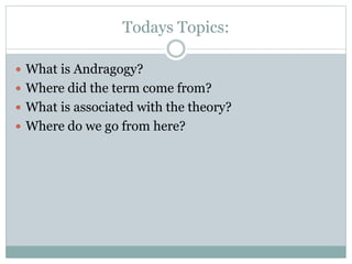 Todays Topics:
 What is Andragogy?
 Where did the term come from?
 What is associated with the theory?
 Where do we go from here?
 