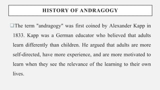 HISTORY OF ANDRAGOGY
The term "andragogy" was first coined by Alexander Kapp in
1833. Kapp was a German educator who believed that adults
learn differently than children. He argued that adults are more
self-directed, have more experience, and are more motivated to
learn when they see the relevance of the learning to their own
lives.
 