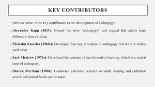 KEY CONTRIBUTORS
• Here are some of the key contributors to the development of andragogy:
Alexander Kapp (1833): Coined the term "andragogy" and argued that adults learn
differently than children.
Malcolm Knowles (1960s): Developed four key principles of andragogy that are still widely
used today.
Jack Mezirow (1970s): Developed the concept of transformative learning, which is a central
tenet of andragogy.
Sharan Merriam (1980s): Conducted extensive research on adult learning and published
several influential books on the topic.
 