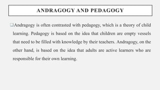 ANDRAGOGY AND PEDAGOGY
Andragogy is often contrasted with pedagogy, which is a theory of child
learning. Pedagogy is based on the idea that children are empty vessels
that need to be filled with knowledge by their teachers. Andragogy, on the
other hand, is based on the idea that adults are active learners who are
responsible for their own learning.
 