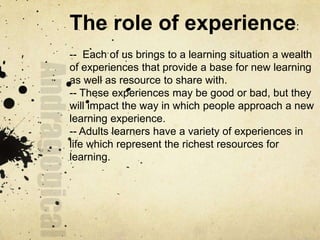 The role of experience:
-- Each of us brings to a learning situation a wealth
of experiences that provide a base for new learning
as well as resource to share with.
-- These experiences may be good or bad, but they
will impact the way in which people approach a new
learning experience.
-- Adults learners have a variety of experiences in
life which represent the richest resources for
learning.
 