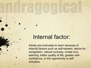 Internal factor:
Adults are motivated to learn because of
internal factors such as self-esteem, desire for
recognition, natural curiosity, innate love
learning, better quality of life, greater self-
confidence, or the opportunity to self
actualize.
 