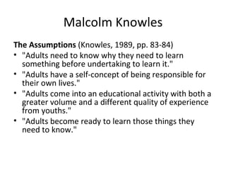 Malcolm Knowles The Assumptions  (Knowles, 1989, pp. 83-84) "Adults need to know why they need to learn something before undertaking to learn it."  "Adults have a self-concept of being responsible for their own lives."  "Adults come into an educational activity with both a greater volume and a different quality of experience from youths."  "Adults become ready to learn those things they need to know."  