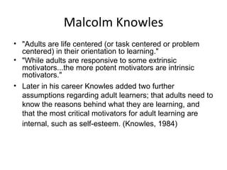 Malcolm Knowles "Adults are life centered (or task centered or problem centered) in their orientation to learning."  "While adults are responsive to some extrinsic motivators...the more potent motivators are intrinsic motivators."  Later in his career Knowles added two further assumptions regarding adult learners; that adults need to know the reasons behind what they are learning, and that the most critical motivators for adult learning are internal, such as self-esteem. (Knowles, 1984)   