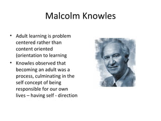Malcolm Knowles Adult learning is problem centered rather than content oriented (orientation to learning Knowles observed that becoming an adult was a process, culminating in the self concept of being responsible for our own lives – having self - direction 