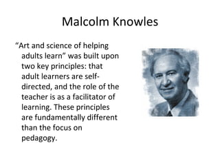 Malcolm Knowles “ Art and science of helping adults learn” was built upon two key principles: that adult learners are self-directed, and the role of the teacher is as a facilitator of learning. These principles are fundamentally different than the focus on pedagogy. 