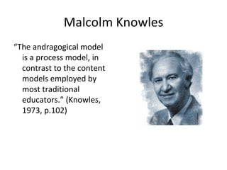 Malcolm Knowles “ The andragogical model is a process model, in contrast to the content models employed by most traditional educators.” (Knowles, 1973, p.102)   