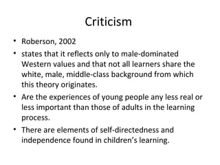 Criticism  Roberson, 2002  states that it reflects only to male-dominated Western values and that not all learners share the white, male, middle-class background from which this theory originates.   Are the experiences of young people any less real or less important than those of adults in the learning process.  There are elements of self-directedness and independence found in children’s learning.   