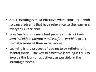 Adult learning is most effective when concerned with solving problems that have relevance to the learner's everyday experience. Constructivism asserts that people construct their own individual mental models of the world in  order to make sense of their experiences.  Learning is the process of adding to or refining this mental model. The key to effective learning is thus to involve the learner as actively as possible in the learning process. 