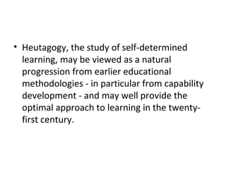 Heutagogy, the study of self-determined learning, may be viewed as a natural progression from earlier educational methodologies - in particular from capability development - and may well provide the optimal approach to learning in the twenty-first century. 
