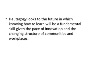 Heutagogy looks to the future in which knowing how to learn will be a fundamental skill given the pace of innovation and the changing structure of communities and workplaces. 
