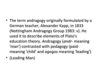 The term andragogy originally formulated by a German teacher, Alexander Kapp, in 1833 (Nottingham Andragogy Group 1983: v). He used it to describe elements of Plato's education theory. Andragogy ( andr - meaning 'man') contrasted with pedagogy (paid- meaning 'child' and  agogos  meaning 'leading')  (Leading Man) 