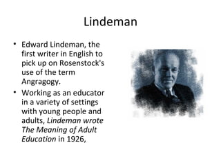 Lindeman Edward Lindeman, the first writer in English to pick up on Rosenstock's use of the term Angragogy.  Working as an educator in a variety of settings with young people and adults,  Lindeman wrote The Meaning of Adult Education  in 1926, 
